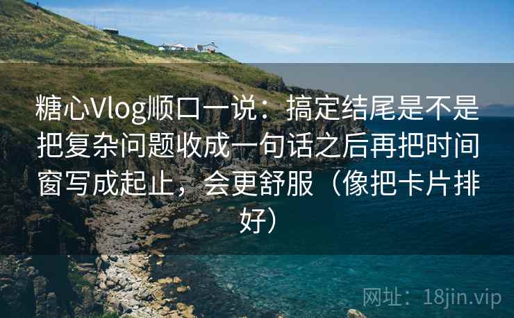 糖心Vlog顺口一说：搞定结尾是不是把复杂问题收成一句话之后再把时间窗写成起止，会更舒服（像把卡片排好）