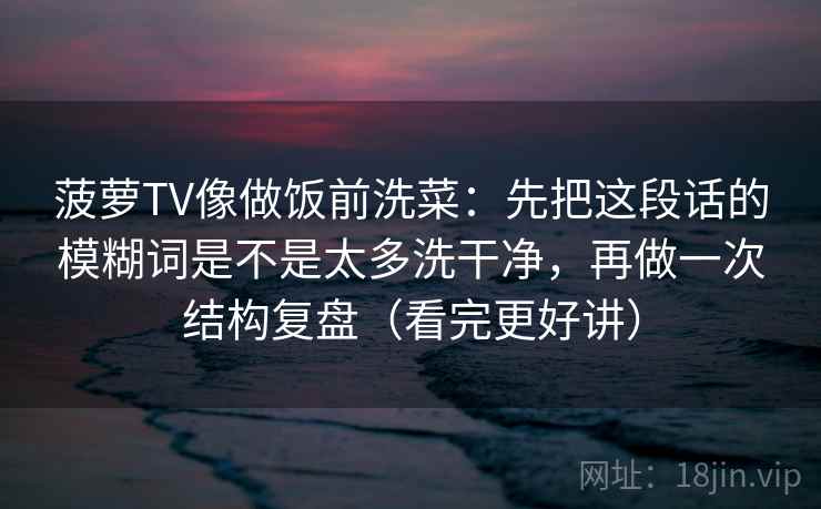 菠萝TV像做饭前洗菜：先把这段话的模糊词是不是太多洗干净，再做一次结构复盘（看完更好讲）