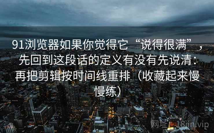 91浏览器如果你觉得它“说得很满”,先回到这段话的定义有没有先说清:再把剪辑按时间线重排(收藏起来慢慢练) 91浏览器如果你觉得它“说得很满”,先回到这段话的定义有没有先说清:再把剪辑按时间线重排(收藏起来慢慢练)