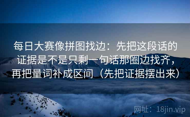 每日大赛像拼图找边：先把这段话的证据是不是只剩一句话那圈边找齐，再把量词补成区间（先把证据摆出来）