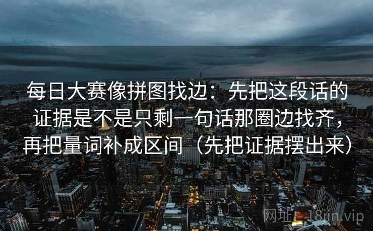 每日大赛像拼图找边：先把这段话的证据是不是只剩一句话那圈边找齐，再把量词补成区间（先把证据摆出来）