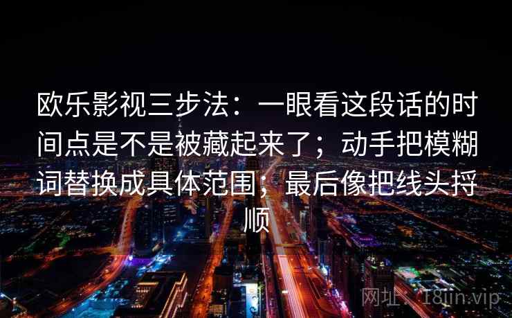 欧乐影视三步法:一眼看这段话的时间点是不是被藏起来了;动手把模糊词替换成具体范围;最后像把线头捋顺 欧乐影视三步法:一眼看这段话的时间点是不是被藏起来了;动手把模糊词替换成具体范围;最后像把线头捋顺